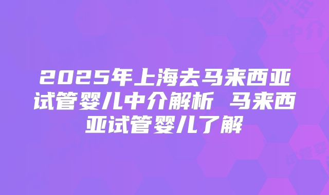 2025年上海去马来西亚试管婴儿中介解析 马来西亚试管婴儿了解