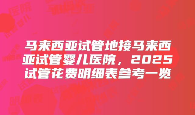 马来西亚试管地接马来西亚试管婴儿医院，2025试管花费明细表参考一览