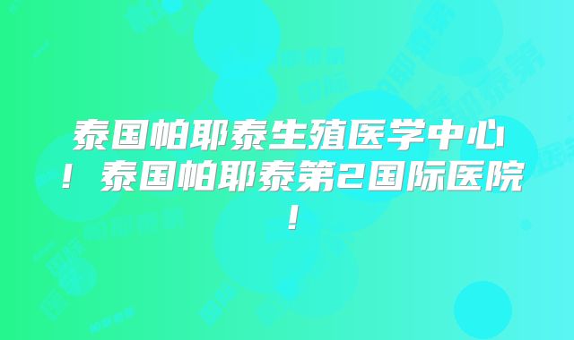泰国帕耶泰生殖医学中心!泰国帕耶泰第2国际医院!