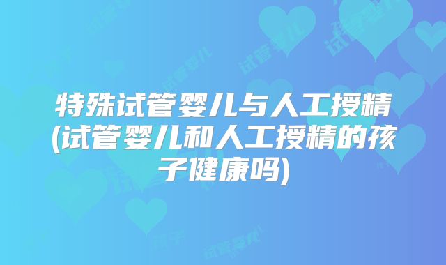 特殊试管婴儿与人工授精(试管婴儿和人工授精的孩子健康吗)