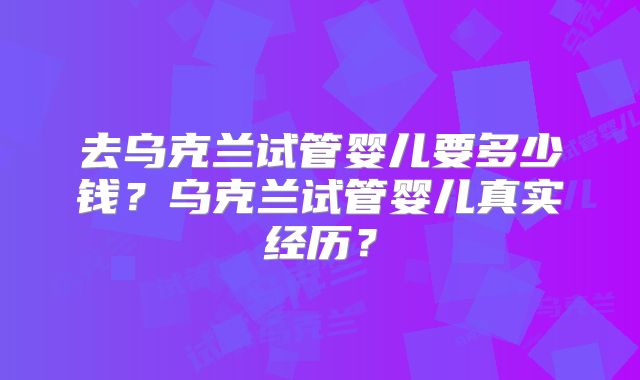 去乌克兰试管婴儿要多少钱？乌克兰试管婴儿真实经历？