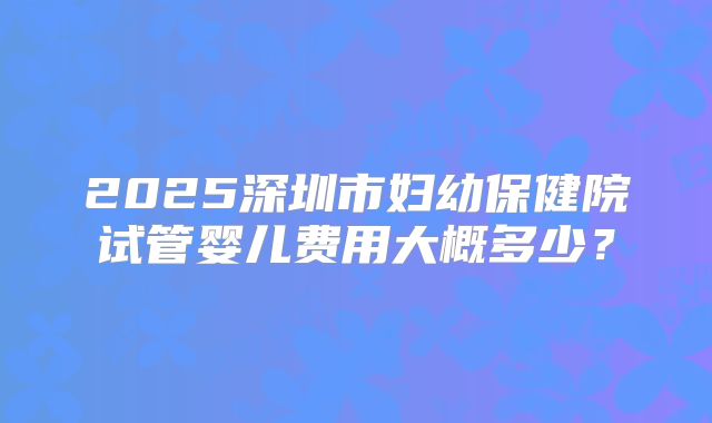 2025深圳市妇幼保健院试管婴儿费用大概多少?