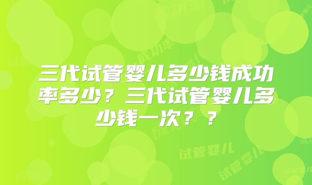 三代试管婴儿多少钱成功率多少？三代试管婴儿多少钱一次？？