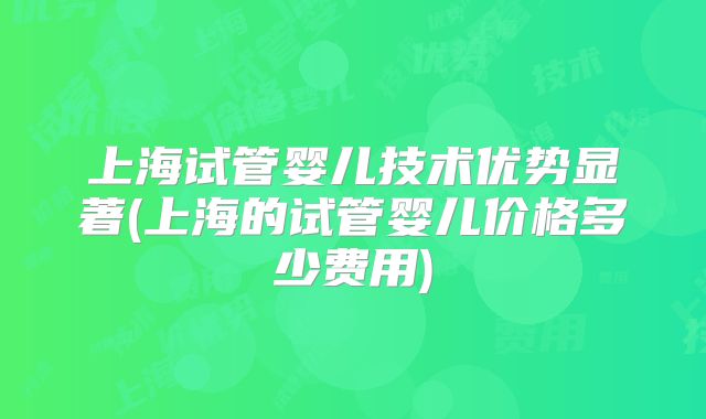 上海试管婴儿技术优势显著(上海的试管婴儿价格多少费用)