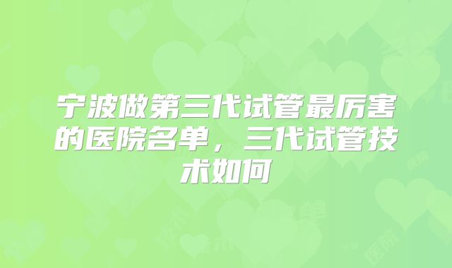宁波做第三代试管最厉害的医院名单，三代试管技术如何