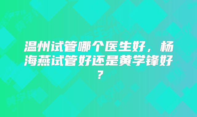温州试管哪个医生好，杨海燕试管好还是黄学锋好？