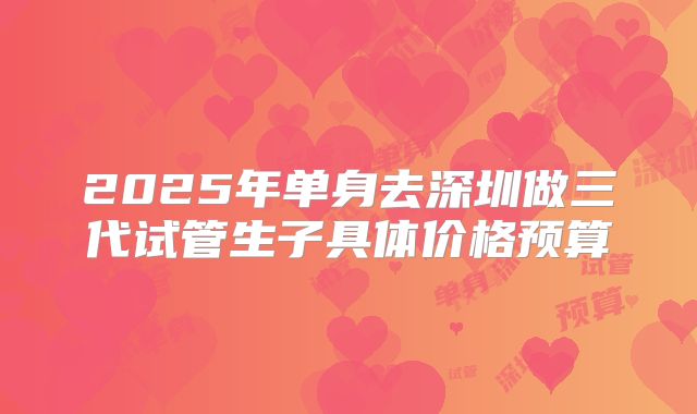 2025年单身去深圳做三代试管生子具体价格预算