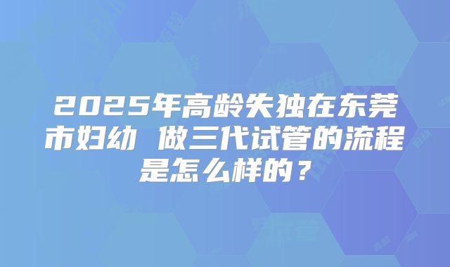 2025年高龄失独在东莞市妇幼 做三代试管的流程是怎么样的?