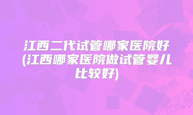 江西二代试管哪家医院好(江西哪家医院做试管婴儿比较好)