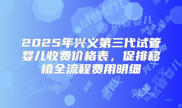 2025年兴义第三代试管婴儿收费价格表，促排移植全流程费用明细
