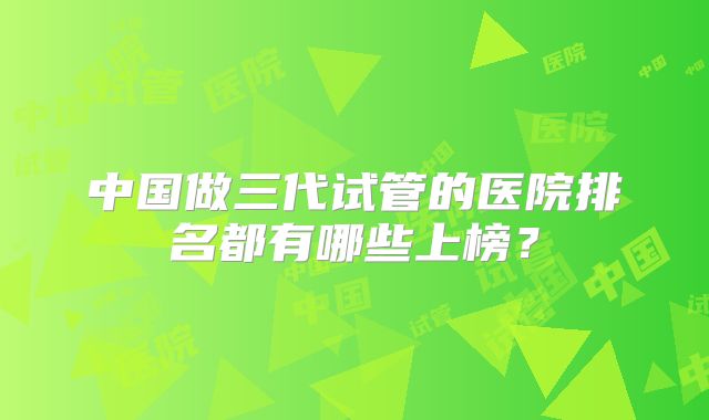 中国做三代试管的医院排名都有哪些上榜？