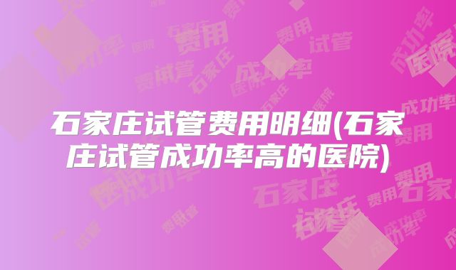 石家庄试管费用明细(石家庄试管成功率高的医院)