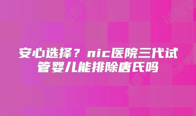 安心选择？nic医院三代试管婴儿能排除唐氏吗