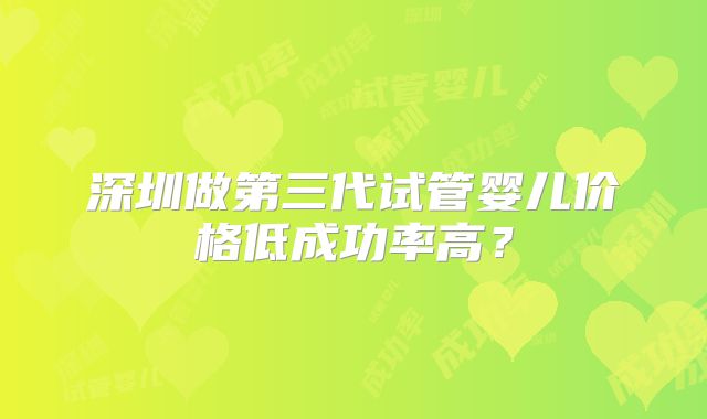 深圳做第三代试管婴儿价格低成功率高？