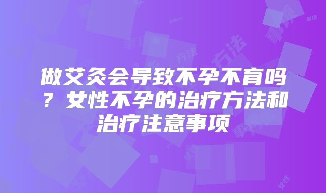 做艾灸会导致不孕不育吗？女性不孕的治疗方法和治疗注意事项