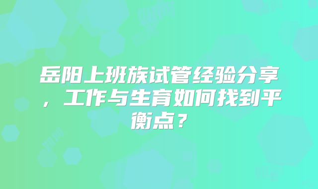 岳阳上班族试管经验分享，工作与生育如何找到平衡点？