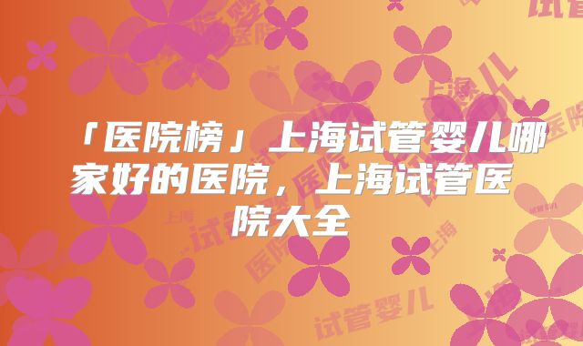 「医院榜」上海试管婴儿哪家好的医院,上海试管医院大全