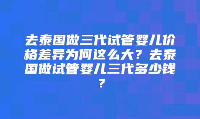 去泰国做三代试管婴儿价格差异为何这么大?去泰国做试管婴儿三代多少钱?