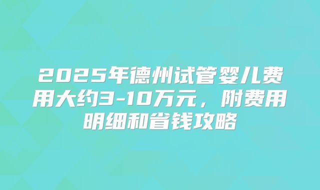 2025年德州试管婴儿费用大约3-10万元，附费用明细和省钱攻略