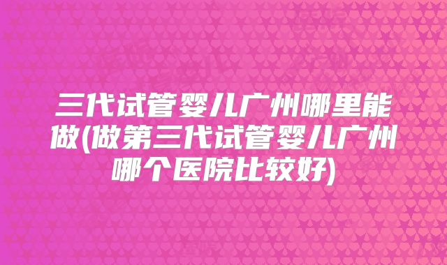 三代试管婴儿广州哪里能做(做第三代试管婴儿广州哪个医院比较好)