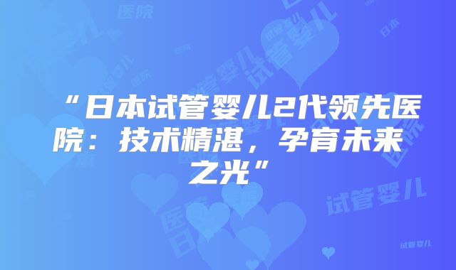 “日本试管婴儿2代领先医院：技术精湛，孕育未来之光”