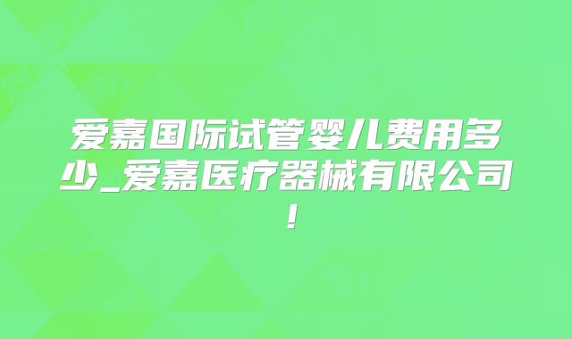 爱嘉国际试管婴儿费用多少_爱嘉医疗器械有限公司!