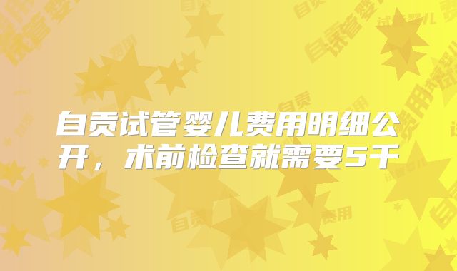自贡试管婴儿费用明细公开，术前检查就需要5千