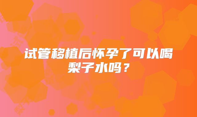 试管移植后怀孕了可以喝梨子水吗?