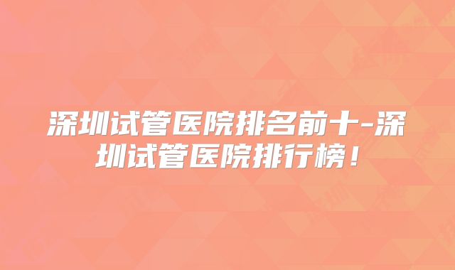 深圳试管医院排名前十-深圳试管医院排行榜！