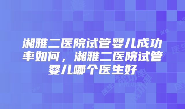 湘雅二医院试管婴儿成功率如何，湘雅二医院试管婴儿哪个医生好