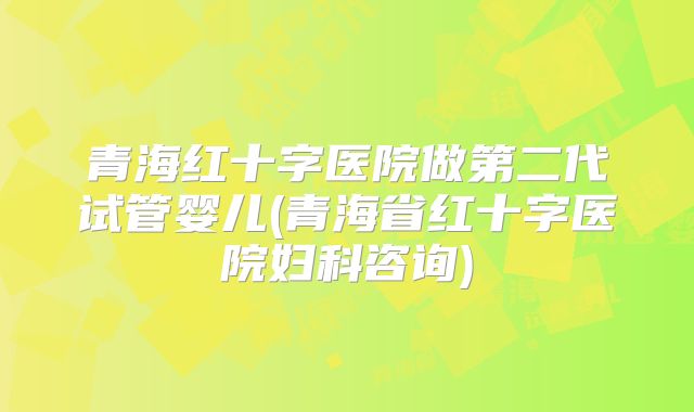 青海红十字医院做第二代试管婴儿(青海省红十字医院妇科咨询)