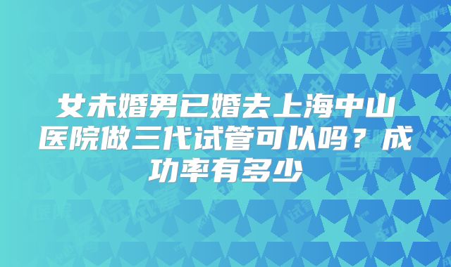 女未婚男已婚去上海中山医院做三代试管可以吗?成功率有多少