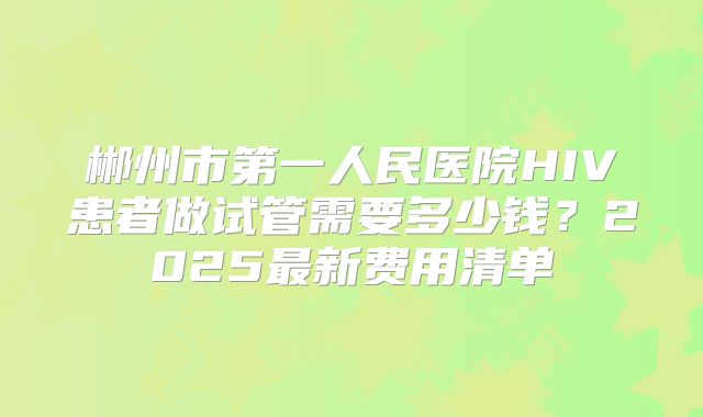 郴州市第一人民医院HIV患者做试管需要多少钱？2025最新费用清单