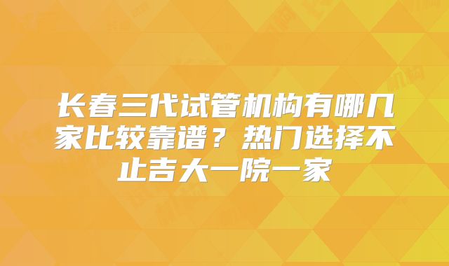 长春三代试管机构有哪几家比较靠谱？热门选择不止吉大一院一家