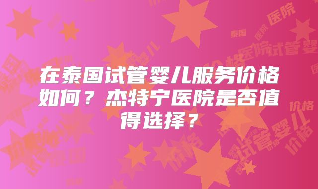 在泰国试管婴儿服务价格如何？杰特宁医院是否值得选择？
