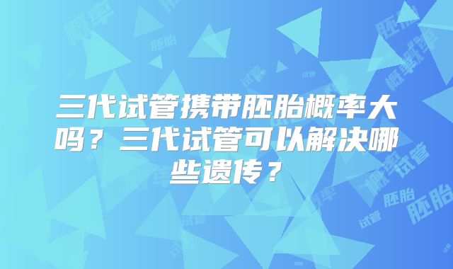 三代试管携带胚胎概率大吗？三代试管可以解决哪些遗传？