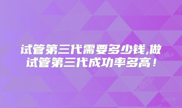 试管第三代需要多少钱,做试管第三代成功率多高!