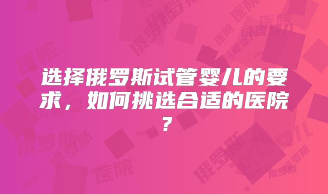 选择俄罗斯试管婴儿的要求，如何挑选合适的医院？