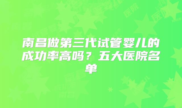 南昌做第三代试管婴儿的成功率高吗？五大医院名单