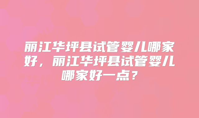 丽江华坪县试管婴儿哪家好，丽江华坪县试管婴儿哪家好一点？