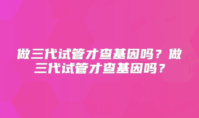 做三代试管才查基因吗?做三代试管才查基因吗?