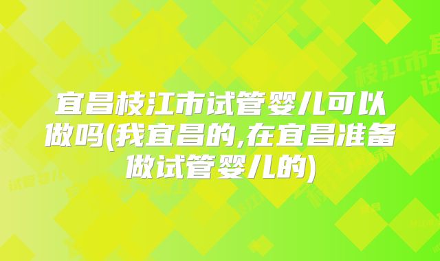 宜昌枝江市试管婴儿可以做吗(我宜昌的,在宜昌准备做试管婴儿的)