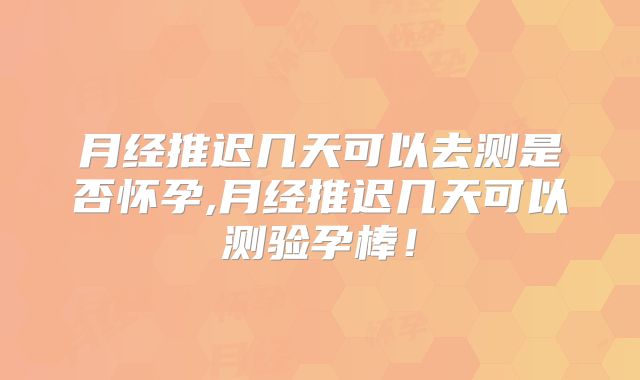 月经推迟几天可以去测是否怀孕,月经推迟几天可以测验孕棒！