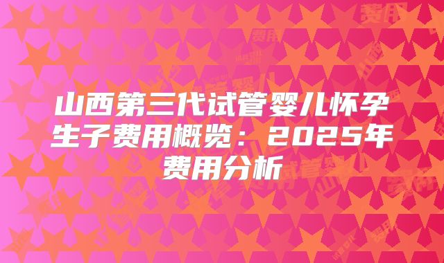 山西第三代试管婴儿怀孕生子费用概览：2025年费用分析