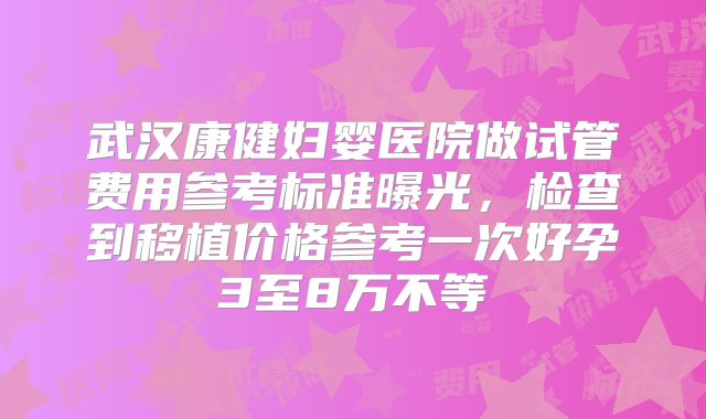 武汉康健妇婴医院做试管费用参考标准曝光，检查到移植价格参考一次好孕3至8万不等