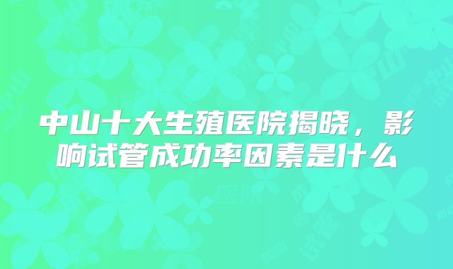 中山十大生殖医院揭晓，影响试管成功率因素是什么
