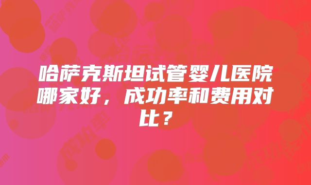哈萨克斯坦试管婴儿医院哪家好，成功率和费用对比？
