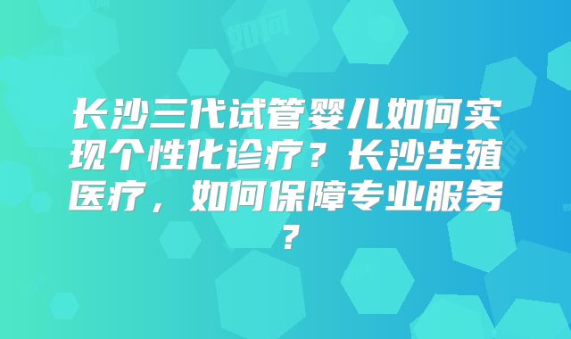 长沙三代试管婴儿如何实现个性化诊疗？长沙生殖医疗，如何保障专业服务？