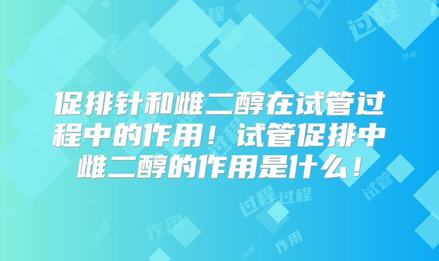 促排针和雌二醇在试管过程中的作用!试管促排中雌二醇的作用是什么!
