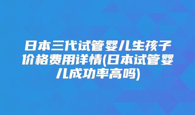 日本三代试管婴儿生孩子价格费用详情(日本试管婴儿成功率高吗)